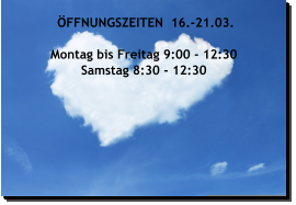 ÖFFNUNGSZEITEN  16.-21.03.  Montag bis Freitag 9:00 - 12:30 Samstag 8:30 - 12:30  
