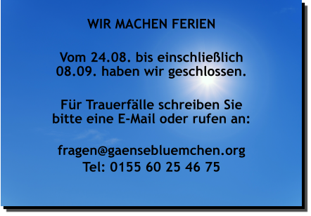 WIR MACHEN FERIEN  Vom 24.08. bis einschließlich 08.09. haben wir geschlossen.  Für Trauerfälle schreiben Sie bitte eine E-Mail oder rufen an:  fragen@gaensebluemchen.org Tel: 0155 60 25 46 75